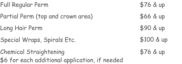 Full Regular Perm Partial Perm (top and crown area) Long Hair Perm  Chemical Straightening $76 & up $66 & up $90 & up $76 & up Special Wraps, Spirals Etc. $100 & up $6 for each additional application, if needed